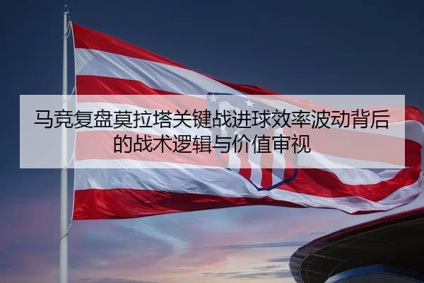 马竞复盘莫拉塔关键战进球效率波动背后的战术逻辑与价值审视