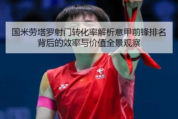国米劳塔罗射门转化率解析意甲前锋排名背后的效率与价值全景观察