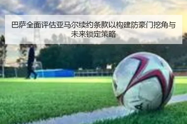 巴萨全面评估亚马尔续约条款以构建防豪门挖角与未来锁定策略