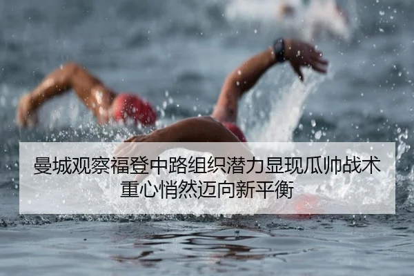 曼城观察福登中路组织潜力显现瓜帅战术重心悄然迈向新平衡