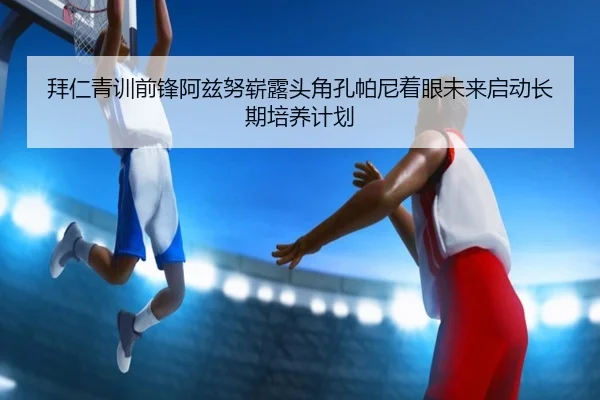 拜仁青训前锋阿兹努崭露头角孔帕尼着眼未来启动长期培养计划